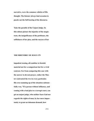 narrative, were the common vehicles of His
thought. The listener always had occasion to
puzzle out the full bearing of the discourse.
Take the parable of the Unjust Judge. In
this odious picture the injustice of the magis-
trate, the insignificance of the petitioner, the
selfishness of her plea, and the success of her
THE RHETORIC OF JESUS 179
impudent teasing, all combine to furnish
material not for a comparison but for a vivid
contrast. Far from comparing this case with
the answer to devout prayer, rather the Mas-
ter contrasted the two in every particular.
His own summing up of the situation substan-
tially was, "If a person without influence, and
coming with a bad plea to a corrupt court, can
get an unjust judge, who neither fears God nor
regards the rights of man, by her mere impor-
tunity to grant an inhuman demand, how
213
 