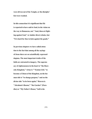 were driven out of the Temple, or the disciples'
feet were washed.
In this connection it is significant that He
is reported to have said to Saul, in the vision on
the way to Damascus, not " Saul, thou art fight-
ing against God," or similar direct rebuke, but
"It is hard for thee to kick against the goads."
In previous chapters we have called atten-
tion to the fact that among all the sayings
of Jesus there are no scientifically expressed
dogmas. The most important truths of the
faith are entrusted to imagery. The suprem-
acy of righteousness in the heart is "the Heav-
enly Kingdom," virtue is "^Eonian Life," to
become a Citizen of the Kingdom, on the hu-
man side is "to change purpose," and on the
divine side "to be born again;" Heaven is
"Abraham's Bosom," "the Garden" (Para-
dise) or "My Father's House," hell is the
215
 