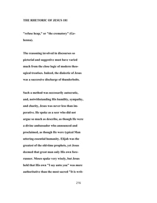 THE RHETORIC OF JESUS 181
"refuse heap," or "the crematory" (Ge-
henna).
The reasoning involved in discourses so
pictorial and suggestive must have varied
much from the close logic of modern theo-
ogical treatises. Indeed, the dialectic of Jesus
was a successive discharge of thunderbolts.
Such a method was necessarily autocratic,
and, notwithstanding His humility, sympathy,
and charity, Jesus was never less than im-
perative. He spoke as a seer who did not
argue so much as describe, as though He were
a divine ambassador who announced and
proclaimed, as though He were typical Man
uttering essential humanity. Elijah was the
greatest of the old-time prophets, yet Jesus
deemed that great man only His own fore-
runner. Moses spake very wisely, but Jesus
held that His own "I say unto you" was more
authoritative than the most sacred "It is writ-
216
 