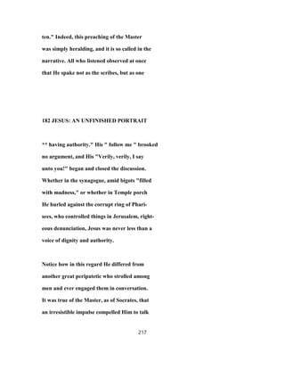 ten." Indeed, this preaching of the Master
was simply heralding, and it is so called in the
narrative. All who listened observed at once
that He spake not as the scribes, but as one
182 JESUS: AN UNFINISHED PORTRAIT
** having authority." His " follow me " brooked
no argument, and His "Verily, verily, I say
unto you!" began and closed the discussion.
Whether in the synagogue, amid bigots "filled
with madness," or whether in Temple porch
He hurled against the corrupt ring of Phari-
sees, who controlled things in Jerusalem, right-
eous denunciation, Jesus was never less than a
voice of dignity and authority.
Notice how in this regard He differed from
another great peripatetic who strolled among
men and ever engaged them in conversation.
It was true of the Master, as of Socrates, that
an irresistible impulse compelled Him to talk
217
 