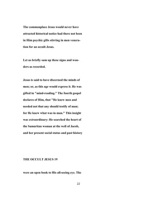The commonplace Jesus would never have
attracted historical notice had there not been
in Him psychic gifts stirring in men venera-
tion for an occult Jesus.
Let us briefly sum up these signs and won-
ders as recorded.
Jesus is said to have discerned the minds of
men; or, as this age would express it. He was
gifted in "mind-reading." The fourth gospel
declares of Him, that "He knew men and
needed not that any should testify of man;
for He knew what was in man." This insight
was extraordinary: He searched the heart of
the Samaritan woman at the well of Jacob,
and her present social status and past history
THE OCCULT JESUS 19
were an open book to His all-seeing eye. The
22
 