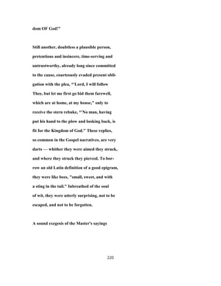 dom OF God!"
Still another, doubtless a plausible person,
pretentious and insincere, time-serving and
untrustworthy, already long since committed
to the cause, courteously evaded present obli-
gation with the plea, *'Lord, I will follow
Thee, but let me first go bid them farewell,
which are at home, at my house," only to
receive the stern rebuke, *'No man, having
put his hand to the plow and looking back, is
fit for the Kingdom of God." These replies,
so common in the Gospel narratives, are very
darts — whither they were aimed they struck,
and where they struck they pierced. To bor-
row an old Latin definition of a good epigram,
they were like bees, "small, sweet, and with
a sting in the tail." Inbreathed of the soul
of wit, they were utterly surprising, not to be
escaped, and not to be forgotten.
A sound exegesis of the Master's sayings
220
 