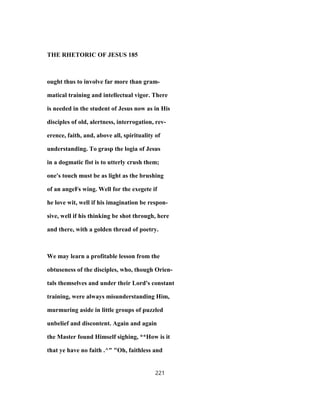 THE RHETORIC OF JESUS 185
ought thus to involve far more than gram-
matical training and intellectual vigor. There
is needed in the student of Jesus now as in His
disciples of old, alertness, interrogation, rev-
erence, faith, and, above all, spirituality of
understanding. To grasp the logia of Jesus
in a dogmatic fist is to utterly crush them;
one's touch must be as light as the brushing
of an angeFs wing. Well for the exegete if
he love wit, well if his imagination be respon-
sive, well if his thinking be shot through, here
and there, with a golden thread of poetry.
We may learn a profitable lesson from the
obtuseness of the disciples, who, though Orien-
tals themselves and under their Lord's constant
training, were always misunderstanding Him,
murmuring aside in little groups of puzzled
unbelief and discontent. Again and again
the Master found Himself sighing, **How is it
that ye have no faith .^" "Oh, faithless and
221
 