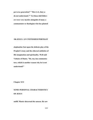 perverse generation!" "How is it, that ye
do not understand.?" Yet those dull follow-
ers were very mystics alongside of many a
commentator or theologian who has planted
186 JESUS: AN UNFINISHED PORTRAIT
elephantine foot upon the delicate play of the
Prophet's irony and the ethereal subtleties of
His imagination and spirituality. Well said
Voltaire of Dante, "He, too, has commenta-
tors, which is another reason why he is not
understood!"
Chapter XVI
SOME PERSONAL CHARACTERISTICS
OF JESUS
nnHE Master discerned the unseen. He saw
222
 