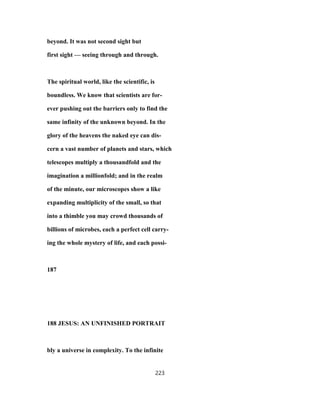 beyond. It was not second sight but
first sight — seeing through and through.
The spiritual world, like the scientific, is
boundless. We know that scientists are for-
ever pushing out the barriers only to find the
same infinity of the unknown beyond. In the
glory of the heavens the naked eye can dis-
cern a vast number of planets and stars, which
telescopes multiply a thousandfold and the
imagination a millionfold; and in the realm
of the minute, our microscopes show a like
expanding multiplicity of the small, so that
into a thimble you may crowd thousands of
billions of microbes, each a perfect cell carry-
ing the whole mystery of life, and each possi-
187
188 JESUS: AN UNFINISHED PORTRAIT
bly a universe in complexity. To the infinite
223
 