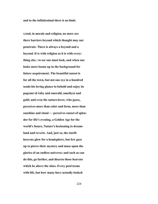 and to the infinitesimal there is no limit.
xAnd, in morals and religion, no more are
there barriers beyond which thought may not
penetrate. There is always a beyond and a
beyond. It is with religion as it is with every-
thing else : to see one must look, and when one
looks more looms up in the background for
future acquirement. The beautiful sunset is
for all the town, but not one eye in a hundred
sends his loving glance to behold and enjoy its
pageant of ruby and emerald, amethyst and
gold; and even the nature-lover, who gazes,
perceives more than color and form, more than
sunshine and cloud — perceives sunset of splen-
dor for life's evening, a Golden Age for the
world's future, Nature's beckoning to dream-
land and reverie. And, just so, the starlit
heavens glow for a hemisphere, but few gaze
up to pierce their mystery and muse upon the
glories of an endless universe; and such as can
do this, go farther, and discern those heavens
which be above the skies. Every pool teems
with life, but how many have actually looked
224
 