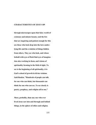 CHARACTERISTICS OF JESUS 189
through microscopes upon that fairy world of
existence and minute beauty; and the few
that are inquiring and patient enough for this
are those who look deep into the laws under-
lying life and the evolution of things hidden
from others. They see who look, and whoso
behold with eyes of flesh find eyes of imagina-
tion also working in them, and visions of
spirituality forming in the field of sight. To
see is the beginning of all spirituality, it is
God's school of growth in divine wisdom.
Said Ruskin, "Hundreds of people can talk
for one who can think, but thousands can
think for one who can see. To see clearly is
poetry, prophecy, and religion all in one."
More, probably, than any one who ever
lived Jesus saw into and through and behind
things, in the sphere of ethics and religion.
225
 