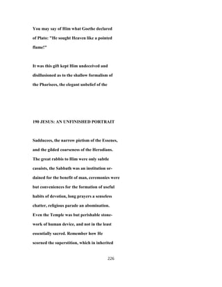 You may say of Him what Goethe declared
of Plato: "He sought Heaven like a pointed
flame!"
It was this gift kept Him undeceived and
disillusioned as to the shallow formalism of
the Pharisees, the elegant unbelief of the
190 JESUS: AN UNFINISHED PORTRAIT
Sadducees, the narrow pietism of the Essenes,
and the gilded coarseness of the Herodians.
The great rabbis to Him were only subtle
casuists, the Sabbath was an institution or-
dained for the benefit of man, ceremonies were
but conveniences for the formation of useful
habits of devotion, long prayers a senseless
chatter, religious parade an abomination.
Even the Temple was but perishable stone-
work of human device, and not in the least
essentially sacred. Remember how He
scorned the superstition, which in inherited
226
 