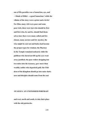 one of His parables was a Samaritan, aye, and
—Shade of Hillel— a good Samaritan ! while the
villains of the story were a priest and a levite!
For Him, many rich were poor and some
poor rich; there were last who should be first
and first who, by and by, should find them-
selves last; there were many called and few
chosen, many novices and few mystics; the
wise might be cast out and babes had become
the proper types for wisdom; the Pharisee
in the Temple remained unheard, while the
publican who dared not lift up his eyes went
away justified; the poor widow dropping but
two mites into the treasury, gave more than
wealthy nobles who deposited gold; the Chil-
dren of the Kingdom should go into outer dark-
ness and disciples should come from the east
192 JESUS: AN UNFINISHED PORTRAIT
and west, north and south, to take their place
with the old patriarchs.
228
 