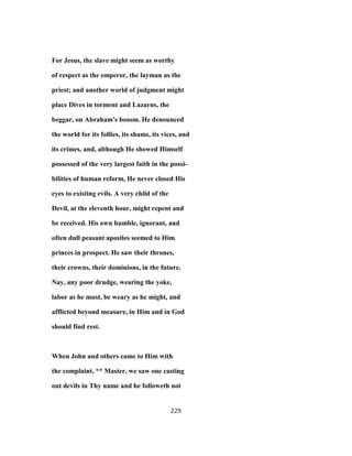 For Jesus, the slave might seem as worthy
of respect as the emperor, the layman as the
priest; and another world of judgment might
place Dives in torment and Lazarus, the
beggar, on Abraham's bosom. He denounced
the world for its follies, its shams, its vices, and
its crimes, and, although He showed Himself
possessed of the very largest faith in the possi-
bilities of human reform, He never closed His
eyes to existing evils. A very child of the
Devil, at the eleventh hour, might repent and
be received. His own humble, ignorant, and
often dull peasant apostles seemed to Him
princes in prospect. He saw their thrones,
their crowns, their dominions, in the future.
Nay, any poor drudge, wearing the yoke,
labor as he must, be weary as he might, and
afflicted beyond measure, in Him and in God
should find rest.
When John and others came to Him with
the complaint, ** Master, we saw one casting
out devils in Thy name and he followeth not
229
 