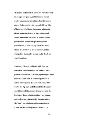 character and mood of Zaccheus were revealed
to an upward glance, as the Master passed
under a sycamore tree at Jericho; the treach-
ery of Judas was in vain concealed from Him
(Math. 26: 25); Simon Peter, and all the dis-
ciples, were the objects of a scrutiny which
would have been uncanny, in its marvelous
penetration, but for its spirit of love and
benevolence (Luke 22: 31). Easily he pene-
trated the motives of his opponents, as the
evangelists frequently assure us. In short, he
was telepathic.
Moreover, He was endowed with that re-
markable vision of things far away — past,
present, and future — which psychologists name
lucidity, and which in common parlance is
called clairvoyance. He saw Nathaniel, afar,
under the fig-tree, and He read the character
and history of the distant stranger, whom He
had never known in the ordinary way, accu-
rately. During a dark night, from the shore,
He "saw" the disciples toiling at the oar in
a boat on the heaving sea of Galilee. At a
23
 
