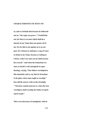 CHARACTERISTICS OF JESUS 193
us, and we forbade him because he followeth
not us," the reply was grave: *' Forbid him
not, for there is no man which shall do a
miracle in my Name that can speak evil of
me. For he that is not against us is on our
part. For whosoever shall give a cup of water
to drink in my Name, because ye belong to
Christ, verily I say unto you he shall not lose
his reward." And when the Samaritan wo-
man, at Jacob's well, attempted to argue
theology, saying, "Our fathers worshiped in
this mountain, and ye say that in Jerusalem
is the place where man ought to worship,"
how did He answer with words of insight,
" The hour cometh and now is, when the true
worshipers shall worship the Father in spirit
and in truth."
This everywhereness of standpoint, with its
230
 
