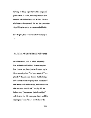 turning of things topsy-turvy, this range and
penetration of vision, naturally showed itself
in some distance between the Master and His
disciples — they not only did not always under-
stand His utterances, as we remarked in the
last chapter, they sometimes failed utterly to
13
194 JESUS: AN UNFINISHED PORTRAIT
fathom Himself. And at times, when they
had persuaded themselves that the enigma
had cleared up, they were far from secure in
their apprehension. "Lo! now speakest Thou
plainly," they assured Him on that last night
in which He was betrayed; "now we are sure
that Thou knowest all things, and needest not
that any man should ask Thee; by this we
believe that Thou camest forth from God,"
only to provoke His searching glance and His
sighing response: "Do ye now believe? Be-
231
 