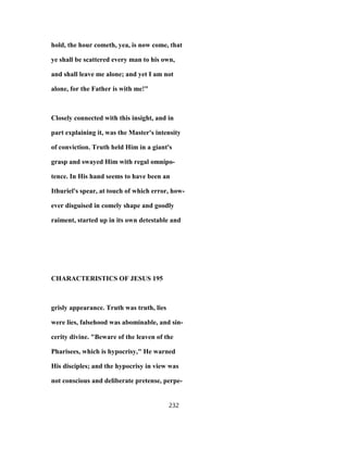 hold, the hour cometh, yea, is now come, that
ye shall be scattered every man to his own,
and shall leave me alone; and yet I am not
alone, for the Father is with me!"
Closely connected with this insight, and in
part explaining it, was the Master's intensity
of conviction. Truth held Him in a giant's
grasp and swayed Him with regal omnipo-
tence. In His hand seems to have been an
Ithuriel's spear, at touch of which error, how-
ever disguised in comely shape and goodly
raiment, started up in its own detestable and
CHARACTERISTICS OF JESUS 195
grisly appearance. Truth was truth, lies
were lies, falsehood was abominable, and sin-
cerity divine. "Beware of the leaven of the
Pharisees, which is hypocrisy," He warned
His disciples; and the hypocrisy in view was
not conscious and deliberate pretense, perpe-
232
 