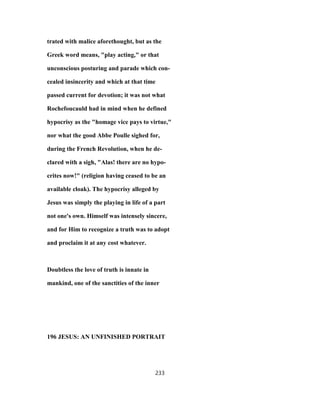 trated with malice aforethought, but as the
Greek word means, "play acting," or that
unconscious posturing and parade which con-
cealed insincerity and which at that time
passed current for devotion; it was not what
Rochefoucauld had in mind when he defined
hypocrisy as the "homage vice pays to virtue,"
nor what the good Abbe Poulle sighed for,
during the French Revolution, when he de-
clared with a sigh, "Alas! there are no hypo-
crites now!" (religion having ceased to be an
available cloak). The hypocrisy alleged by
Jesus was simply the playing in life of a part
not one's own. Himself was intensely sincere,
and for Him to recognize a truth was to adopt
and proclaim it at any cost whatever.
Doubtless the love of truth is innate in
mankind, one of the sanctities of the inner
196 JESUS: AN UNFINISHED PORTRAIT
233
 