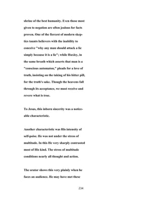 shrine of the best humanity. Even those most
given to negation are often jealous for facts
proven. One of the fiercest of modern skep-
tics taunts believers with the inability to
conceive "why any man should attack a lie
simply because it is a lie"; while Huxley, in
the same breath which asserts that man is a
"conscious automaton," pleads for a love of
truth, insisting on the taking of his bitter pill,
for the truth's sake. Though the heavens fall
through its acceptance, we must receive and
revere what is true.
To Jesus, this inborn sincerity was a notice-
able characteristic.
Another characteristic was His intensity of
self-poise. He was not under the stress of
multitude. In this He very sharply contrasted
most of His kind. The stress of multitude
conditions nearly all thought and action.
The orator shows this very plainly when he
faces an audience. He may have met these
234
 