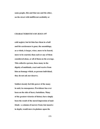 same people, this and that one and the other,
on the street with indifferent cordiality or
CHARACTERISTICS OF JESUS 197
cold neglect, but let him face them in a hall
and his carelessness is gone; the assemblage,
as a whole, is larger, wiser, more to be feared,
more to be courted, than each or any of them
considered alone, or all of them on the average.
This collective person, these many in the
dignity of multitude, exact and receive from
him an homage which, as persons individual,
they do not ask nor deserve.
Soldiers keenly feel this power of the many
in unit; in consequence. Providence has ever
been on the side of heavy battalions. Many
of the greatest victories of history have simply
been the result of the moral impression of mul-
titude : a column of narrow front, but massive
in depth, would move in phalanx upon the
235
 