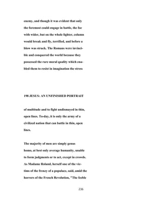 enemy, and though it was evident that only
the foremost could engage in battle, the foe
with wider, but on the whole lighter, column
would break and fly, terrified, and before a
blow was struck. The Romans were invinci-
ble and conquered the world because they
possessed the rare moral quality which ena-
bled them to resist in imagination the stress
198 JESUS: AN UNFINISHED PORTRAIT
of multitude and to fight undismayed in thin,
open lines. To-day, it is only the army of a
civilized nation that can battle in thin, open
lines.
The majority of men are simply genus
homo, at best only average humanity, unable
to form judgments or to act, except in crowds.
As Madame Roland, herself one of the vic-
tims of the frenzy of a populace, said, amid the
horrors of the French Revolution, "The feeble
236
 