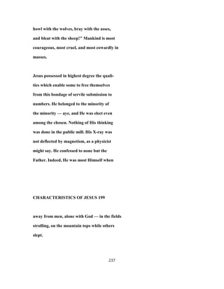 howl with the wolves, bray with the asses,
and bleat with the sheep!" Mankind is most
courageous, most cruel, and most cowardly in
masses.
Jesus possessed in highest degree the quali-
ties which enable some to free themselves
from this bondage of servile submission to
numbers. He belonged to the minority of
the minority — aye, and He was elect even
among the chosen. Nothing of His thinking
was done in the public mill. His X-ray was
not deflected by magnetism, as a physicist
might say. He confessed to none but the
Father. Indeed, He was most Himself when
CHARACTERISTICS OF JESUS 199
away from men, alone with God — in the fields
strolling, on the mountain tops while others
slept.
237
 