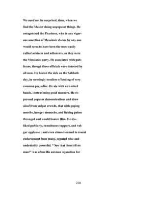 We need not be surprised, then, when we
find the Master doing unpopular things. He
antagonized the Pharisees, who in any vigor-
ous assertion of Messianic claims by any one
would seem to have been the most easily
rallied advisers and adherents, as they were
the Messianic party. He associated with pub-
licans, though these officials were detested by
all men. He healed the sick on the Sabbath
day, in seemingly needless offending of very
common prejudice. He ate with unwashed
hands, contravening good manners. He re-
pressed popular demonstrations and drew
aloof from vulgar crowds, that with gaping
mouths, hungry stomachs, and itching palms
thronged and would lionize Him. He dis-
liked publicity, tumultuous support, and vul-
gar applause ; and even almost seemed to resent
endorsement from many, reputed wise and
undeniably powerful. *'See that thou tell no
man!" was often His anxious injunction for
238
 