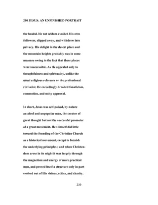 200 JESUS: AN UNFINISHED PORTRAIT
the healed. He not seldom avoided His own
followers, slipped away, and withdrew into
privacy. His delight in the desert place and
the mountain heights probably was in some
measure owing to the fact that these places
were inaccessible. As He appealed only to
thoughtfulness and spirituality, unlike the
usual religious reformer or the professional
revivalist, He exceedingly dreaded fanaticism,
commotion, and noisy approval.
In short, Jesus was self-poised, by nature
an aloof and unpopular man, the creator of
great thought but not the successful promoter
of a great movement. He Himself did little
toward the founding of the Christian Church
as a historical movement, except to furnish
the underlying principles ; and when Christen-
dom arose in its might it was largely through
the magnetism and energy of more practical
men, and proved itself a structure only in part
evolved out of His visions, ethics, and charity.
239
 