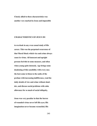 Closely allied to these characteristics was
another very marked in Jesus and impossible
CHARACTERISTICS OF JESUS 201
to overlook in any even casual study of His
career. This was the perpetual recurrence of
that Moral Shock which vice and crime always
cause in virtue. All innocent and upright
persons feel this in some measure, and often
when young quite intensely. Age brings some
deadening of this sensibility with every one;
the best come to listen to the oaths of the
profane with increasing indifference, read the
daily details of vice and crime without shud-
der, and discuss social problems with calm
allowance for so much of social obliquity.
Jesus was very peculiar in that the horror
of wounded virtue never left His eyes; His
imagination never became reconciled; His
240
 