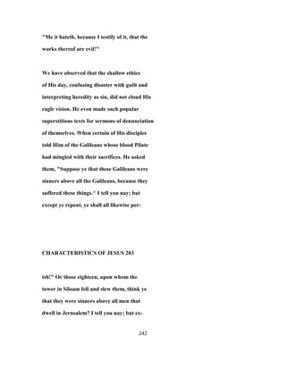 "Me it hateth, because I testify of it, that the
works thereof are evil!"
We have observed that the shallow ethics
of His day, confusing disaster with guilt and
interpreting heredity as sin, did not cloud His
eagle vision. He even made such popular
superstitions texts for sermons of denunciation
of themselves. When certain of His disciples
told Him of the Galileans whose blood Pilate
had mingled with their sacrifices. He asked
them, "Suppose ye that these Galileans were
sinners above all the Galileans, because they
suffered these things.^ I tell you nay; but
except ye repent, ye shall all likewise per-
CHARACTERISTICS OF JESUS 203
ish!" Or those eighteen, upon whom the
tower in Siloam fell and slew them, think ye
that they were sinners above all men that
dwell in Jerusalem? I tell you nay; but ex-
242
 