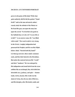 204 JESUS: AN UNFINISHED PORTRAIT
power in the poise of His body! With what
quiet authority did He bid the patient "Stand
forth!" and as the man advanced, embar-
rassed, study the attitude of the Master as
He fixed His gaze, not upon the man, but
upon the crowd. "Is it lawful to do good on
the Sabbath day or to do evil ? to save life or
to kill ?" As no answer came. He "was filled
with wrath." The word wrath is very strong
in the Greek. A mighty indignation had
possessed the Prophet, and He was like Elijah
before Ahab. "Stretch forth thy hand!"
Let them go out now, those small, venomous
souls, and hiss their hatred to the Herodians.
But notice the contrast between His "wrath"
and their "madness." He was enlarged by
His indignation and stood forth from the scene
sublime like an archangel, they shrivelled into
detestable envy, jealousy, and spite — human
toads, wolves, hyenas. His wrath was the
shock of virtue, the obverse side of His love,
and His disciples, after His death, could, and
244
 