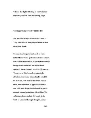 without the slightest feeling of contradiction
in terms, proclaim Him the coming Judge
CHARACTERISTICS OF JESUS 205
and warn all of the *' wrath of the Lamb."
They remembered how perpetual in Him was
the ethical shock.
Contrasting this perpetual shock of virtue
in the Master was a quite characteristic tender-
ness, which should never be ignored or belittled
in any estimate of Him. We might almost
say there was a womanly streak in His nature.
There was in Him boundless capacity for
affection ateness and sympathy; He loved lit-
tle children, took them in His arms, blessed
them, and used them as types of innocence
and faith, and He gathered about Him pure-
minded women in deathless friendships. The
sufferings of men melted His heart. At the
tomb of Lazarus He wept, though Lazarus
245
 