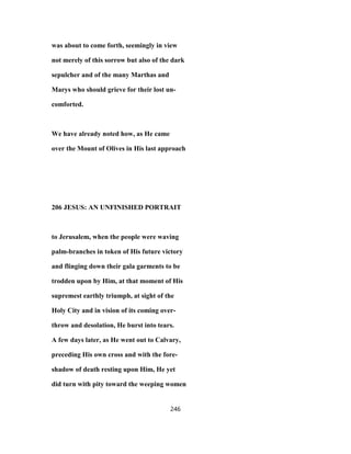 was about to come forth, seemingly in view
not merely of this sorrow but also of the dark
sepulcher and of the many Marthas and
Marys who should grieve for their lost un-
comforted.
We have already noted how, as He came
over the Mount of Olives in His last approach
206 JESUS: AN UNFINISHED PORTRAIT
to Jerusalem, when the people were waving
palm-branches in token of His future victory
and flinging down their gala garments to be
trodden upon by Him, at that moment of His
supremest earthly triumph, at sight of the
Holy City and in vision of its coming over-
throw and desolation, He burst into tears.
A few days later, as He went out to Calvary,
preceding His own cross and with the fore-
shadow of death resting upon Him, He yet
did turn with pity toward the weeping women
246
 