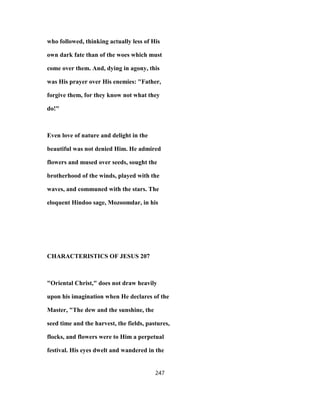 who followed, thinking actually less of His
own dark fate than of the woes which must
come over them. And, dying in agony, this
was His prayer over His enemies: "Father,
forgive them, for they know not what they
do!"
Even love of nature and delight in the
beautiful was not denied Him. He admired
flowers and mused over seeds, sought the
brotherhood of the winds, played with the
waves, and communed with the stars. The
eloquent Hindoo sage, Mozoomdar, in his
CHARACTERISTICS OF JESUS 207
"Oriental Christ," does not draw heavily
upon his imagination when He declares of the
Master, "The dew and the sunshine, the
seed time and the harvest, the fields, pastures,
flocks, and flowers were to Him a perpetual
festival. His eyes dwelt and wandered in the
247
 