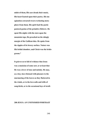 midst of them, His ears drank their music,
His heart feasted upon their poetry. His im-
agination extracted sweet everlasting meta-
phors from them. His spirit had the poetic
pastoral genius of the primitive Hebrew. He
spent His nights with the stars upon the
mountain tops, He preached on the shingly
margin of the Galilean lake. He spake from
the ripples of its breezy surface. Nature was
His bridal chamber, and Christ was the bride-
groom."
It grieves us to fail of evidence that Jesus
was a musician of some sort, or at least that
He was a lover of tone and melody. He may,
as a boy, have listened with pleasure to the
murmuring of the leaves as they fluttered in
the winds, or to the love-calls and trills of
song-birds, or to the occasional lays of stroll-
208 JESUS: AN UNFINISHED PORTRAIT
248
 