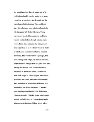 ing musicians, but there is no record of it.
In His homilies He speaks tenderly of spar-
rows, but never draws any lesson from the
warblings of nightingales. This could not
have been because appreciation of music in
His day generally failed His race. There
were many musical instruments, and their
chords and melodies, though simple, were
sweet. From time immemorial strings had
been stretched so as to vibrate tones in drafts
of winds, and sometimes different tones in
harmony. The warrior's bow, ages ago, had
been strung with catgut, or similar material,
and with more strings than one, and bent into
a harp; the hollow reed had been cut into
ancestors to flutes and oboes. There were
now such harps as David played, and better,
psalteries, sackbuts, and other instruments.
And musicians of some rude skill must have
abounded. Did Jesus love tones .^ was He
set dreaming over chords ? did He hum to
Himself melodies ? did He listen with breath
abated and with eyes of rapture to the rude
minstrelsy of the times ? If so, it was a fea-
249
 