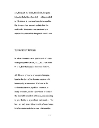 acs, the deaf, the blind, the dumb, the para-
lytic, the halt, the exhausted — all responded
to His power in recovery from their peculiar
ills, in cures that amazed and thrilled the
multitude. Sometimes this was done by a
mere word, sometimes it required touch, and
THE OCCULT JESUS 21
in a few cases there was appearance of reme-
dial agency (Mark 6: 56, 7: 33, 8: 22-25; John
9: 6, 7), but there are no recorded failures.
All this was of course pronounced miracu-
lous in the days of the Roman emperors. It
is every-day science now. Workers in the
various societies of psychical research, in
many countries, under supervision of some of
the most able scientists of to-day, are reducing
to law, that is, to generalized statement — ^for
laws are only generalized results of experience,
brief statements of discovered relationships
25
 