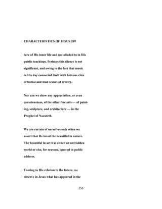 CHARACTERISTICS OF JESUS 209
ture of His inner life and not alluded to in His
public teachings. Perhaps this silence is not
significant, and owing to the fact that music
in His day connected itself with hideous rites
of burial and mad scenes of revelry.
Nor can we show any appreciation, or even
consciousness, of the other fine arts — of paint-
ing, sculpture, and architecture — in the
Prophet of Nazareth.
We are certain of ourselves only when we
assert that He loved the beautiful in nature.
The beautiful in art was either an untrodden
world or else, for reasons, ignored in public
address.
Coming to His relation to the future, we
observe in Jesus what has appeared in the
250
 