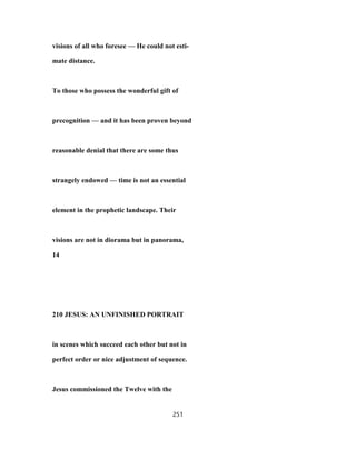 visions of all who foresee — He could not esti-
mate distance.
To those who possess the wonderful gift of
precognition — and it has been proven beyond
reasonable denial that there are some thus
strangely endowed — time is not an essential
element in the prophetic landscape. Their
visions are not in diorama but in panorama,
14
210 JESUS: AN UNFINISHED PORTRAIT
in scenes which succeed each other but not in
perfect order or nice adjustment of sequence.
Jesus commissioned the Twelve with the
251
 