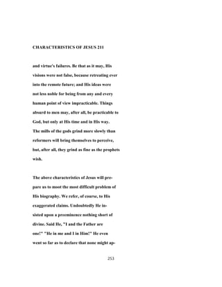 CHARACTERISTICS OF JESUS 211
and virtue's failures. Be that as it may, His
visions were not false, because retreating ever
into the remote future; and His ideas were
not less noble for being from any and every
human point of view impracticable. Things
absurd to men may, after all, be practicable to
God, but only at His time and in His way.
The mills of the gods grind more slowly than
reformers will bring themselves to perceive,
but, after all, they grind as fine as the prophets
wish.
The above characteristics of Jesus will pre-
pare us to moot the most difficult problem of
His biography. We refer, of course, to His
exaggerated claims. Undoubtedly He in-
sisted upon a preeminence nothing short of
divine. Said He, "I and the Father are
one!" "He in me and I in Him!" He even
went so far as to declare that none might ap-
253
 