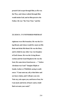 proach God except through Him, as He was
the Way, and whoso walked through Him
would attain God, and in Him perceive the
Father. He was "the True Vine," and the
212 JESUS: .N UNFINISHED PORTRAIT
righteous were His branches. He was the Liv-
ing Bread, and whoso would live must eat His
flesh and drink His blood. He was the Door,
and to climb in any other way was burglary
of God's house. He was the Living Resur-
rection and the Good Shepherd. He was the
Sent; He came down from heaven — *' before
Abraham was I am!" Imagine Elijah or
Isaiah, Luther or Whitfield, saying to audi-
ences: "Come unto me, all ye that labor and
are heavy laden, and I will give you rest.
Take my yoke upon you, and learn of me; for
I am meek and lowly of heart: and ye shall
find rest unto your souls!"
254
 