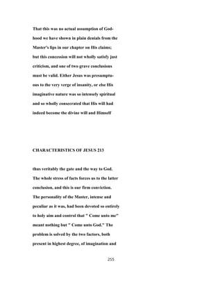 That this was no actual assumption of God-
hood we have shown in plain denials from the
Master's lips in our chapter on His claims;
but this concession will not wholly satisfy just
criticism, and one of two grave conclusions
must be valid. Either Jesus was presumptu-
ous to the very verge of insanity, or else His
imaginative nature was so intensely spiritual
and so wholly consecrated that His will had
indeed become the divine will and Himself
CHARACTERISTICS OF JESUS 213
thus veritably the gate and the way to God.
The whole stress of facts forces us to the latter
conclusion, and this is our firm conviction.
The personality of the Master, intense and
peculiar as it was, had been devoted so entirely
to holy aim and control that " Come unto me"
meant nothing but " Come unto God." The
problem is solved by the two factors, both
present in highest degree, of imagination and
255
 