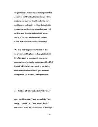 of spirituality. It must never be forgotten that
Jesus was an Oriental, that the things which
make up the average Occidental's life were
nothingness and vanity to Him, that only the
unseen, the spiritual, the eternal seemed real
to Him, and that the reality of this upper-
world of the true, the beautiful, and the
c^ood was vivid to white incandescence.
We may find frequent illustration of this
on a very humble plane, perhaps, in the fidel-
ity of the general manager of some great
corporation, who has for many years identified
himself with its interests, until at last he has
come to respond to business queries in the
first person. He is asked, "Will your com-
214 JESUS: AN UNFINISHED PORTRAIT
pany do this or that?" and his reply is, "No,
really I can not," or, "Yes, indeed, I will,"
the answer being not the language of assump-
256
 