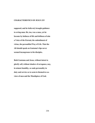 CHARACTERISTICS OF JESUS 215
supposed, and he believed, brought guidance
to erring man. He, too, was a man, yet he
became by holiness of life and loftiness of aim
a Voice of the Eternal, the embodiment of
virtue, the personified Way of Life. That the
All should speak on Gautama's lips never
seemed incongruous to his disciples.
Both Gautama and Jesus, without intent to
glorify self, without shadow of arrogance, nay,
in utmost humility, so sank personality in
duty and service as to seem to themselves sa-
viors of men and the Mouthpiece of God.
258
 