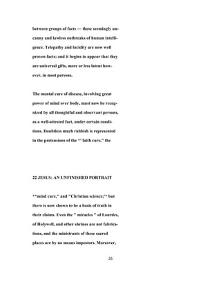 between groups of facts — these seemingly un-
canny and lawless outbreaks of human intelli-
gence. Telepathy and lucidity are now well
proven facts; and it begins to appear that they
are universal gifts, more or less latent how-
ever, in most persons.
The mental cure of disease, involving great
power of mind over body, must now be recog-
nized by all thoughtful and observant persons,
as a well-attested fact, under certain condi-
tions. Doubtless much rubbish is represented
in the pretensions of the *' faith cure," the
22 JESUS: AN UNFINISHED PORTRAIT
**mind cure," and "Christian science;'* but
there is now shown to be a basis of truth in
their claims. Even the " miracles " of Lourdes,
of Holywell, and other shrines are not fabrica-
tions, and the ministrants of these sacred
places are by no means impostors. Moreover,
26
 