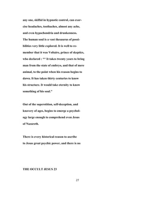any one, skilful in hypnotic control, can exor-
cise headaches, toothaches, almost any ache,
and even hypochondria and drunkenness.
The human soul is a vast thesaurus of possi-
bilities very little explored. It is well to re-
member that it was Voltaire, prince of skeptics,
who declared : ** It takes twenty years to bring
man from the state of embryo, and that of mere
animal, to the point when his reason begins to
dawn. It has taken thirty centuries to know
his structure. It would take eternity to know
something of his soul."
Out of the superstition, self-deception, and
knavery of ages, begins to emerge a psychol-
ogy large enough to comprehend even Jesus
of Nazareth.
There is every historical reason to ascribe
to Jesus great psychic power, and there is no
THE OCCULT JESUS 23
27
 