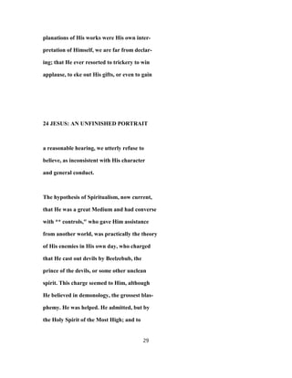 planations of His works were His own inter-
pretation of Himself, we are far from declar-
ing; that He ever resorted to trickery to win
applause, to eke out His gifts, or even to gain
24 JESUS: AN UNFINISHED PORTRAIT
a reasonable hearing, we utterly refuse to
believe, as inconsistent with His character
and general conduct.
The hypothesis of Spiritualism, now current,
that He was a great Medium and had converse
with ** controls," who gave Him assistance
from another world, was practically the theory
of His enemies in His own day, who charged
that He cast out devils by Beelzebub, the
prince of the devils, or some other unclean
spirit. This charge seemed to Him, although
He believed in demonology, the grossest blas-
phemy. He was helped. He admitted, but by
the Holy Spirit of the Most High; and to
29
 