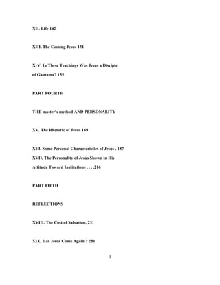 XII. Life 142
XIII. The Coming Jesus 151
XrV. In These Teachings Was Jesus a Disciple
of Gautama? 155
PART FOURTH
THE master's method AND PERSONALITY
XV. The Rhetoric of Jesus 169
XVI. Some Personal Characteristics of Jesus . 187
XVII. The Personality of Jesus Shown in His
Attitude Toward Institutions . . . .216
PART FIFTH
REFLECTIONS
XVIII. The Cost of Salvation, 231
XIX. Has Jesus Come Again ? 251
3
 