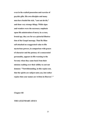 even in the exalted possession and exercise of
psychic gifts. His own disciples and many
men have healed the sick, "cast out devils,"
and done very strange things. While signs
and wonders were the necessary emphasis
upon His ministration of mercy in a crass,
brutal age, they are for us a pictorial illustra-
tion of the Gospel message. That He Him-
self attached no exaggerated value to His
mysterious powers, in comparison with graces
of character and the potency of a consecrated
personality, appears in His warning to the
Seventy when they came back from their
mission exulting over their ability to cast out
demons: "Notwithstanding, in this rejoice not,
that the spirits are subject unto you, but rather
rejoice that your names are written in Heaven ! "
Chapter III
THE LEGENDARY JESUS
31
 