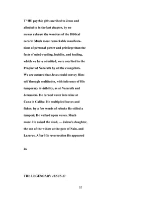 T^HE psychic gifts ascribed to Jesus and
alluded to in the last chapter, by no
means exhaust the wonders of the Biblical
record. Much more remarkable manifesta-
tions of personal power and privilege than the
facts of mind-reading, lucidity, and healing,
which we have admitted, were ascribed to the
Prophet of Nazareth by all the evangelists.
We are assured that Jesus could convey Him-
self through multitudes, with inference of His
temporary invisibility, as at Nazareth and
Jerusalem. He turned water into wine at
Cana in Galilee. He multiplied loaves and
fishes; by a few words of rebuke He stilled a
tempest; He walked upon waves. Much
more. He raised the dead, — Jairus's daughter,
the son of the widow at the gate of Nain, and
Lazarus. After His resurrection He appeared
26
THE LEGENDARY JESUS 27
32
 