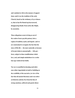 and vanished at will, in the manner of appari-
tions; and it was the tradition of the early
Church, based on the testimony of eye-witness-
es, that at last He floated up heavenward,
disappearing finally from earth, like Elijah,
by ascension.
These allegations seem to bring us out of
the realm of mere psychic potency into a
region of tradition, myth, and legend ; and we
are constrained to recognize the fact that the
story of His life — the more naturally so because
of its just claim to unusual gifts — fell, per-
force, subject to those modifications which
love, zeal, and simple-mindedness in a credu-
lous age rendered inevitable.
Nor are we justified in deeming such infer-
ence either improbable in itself or belittling to
the credibility of the narrative, in view of the
fact that all ancient literature and even sober-
est histories entirely free from the bias of
strong emotions, suffered such poetic distor-
33
 