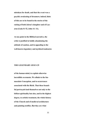 mistaken for death, and that the event was a
psychic awakening of dreamers; indeed, hints
of this are to be found in the stories of the
raising of both Jairus's daughter and of Laz-
arus (Luke 8: 52, John 11: 11).
At one point in the Biblical narrative, the
critic is justified in boldly abandoning the
attitude of caution, and in appealing to the
well-known legendary and mythical tendencies
THE LEGENDARY JESUS 29
of the human mind, to explain otherwise
incredible averments. We allude to the Im-
maculate Conception, and to occurrences
associated with the Birth. That these beauti-
ful portrayals lend themselves not only to the
loftiest spirituality but also, and in the highest
degree, to artistic treatment, the whole history
of the Church and of medieval architecture
and painting testifies. But they are what
35
 
