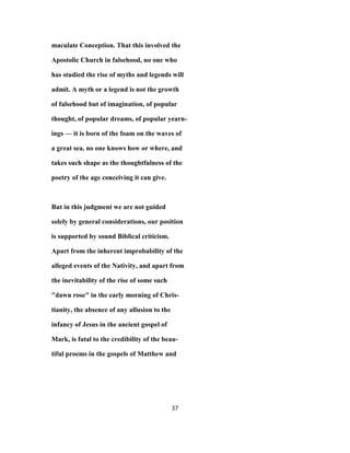 maculate Conception. That this involved the
Apostolic Church in falsehood, no one who
has studied the rise of myths and legends will
admit. A myth or a legend is not the growth
of falsehood but of imagination, of popular
thought, of popular dreams, of popular yearn-
ings — it is born of the foam on the waves of
a great sea, no one knows how or where, and
takes such shape as the thoughtfulness of the
poetry of the age conceiving it can give.
But in this judgment we are not guided
solely by general considerations, our position
is supported by sound Biblical criticism.
Apart from the inherent improbability of the
alleged events of the Nativity, and apart from
the inevitability of the rise of some such
"dawn rose" in the early morning of Chris-
tianity, the absence of any allusion to the
infancy of Jesus in the ancient gospel of
Mark, is fatal to the credibility of the beau-
tiful proems in the gospels of Matthew and
37
 